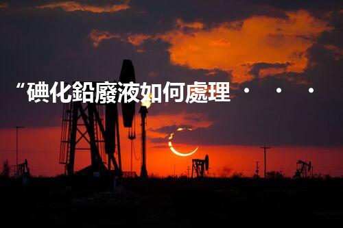 “碘化鉛廢液如何處理？綠色環(huán)保新方案，守護(hù)環(huán)境每一天！”